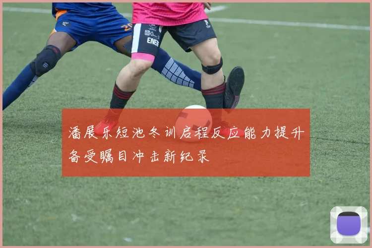 潘展乐短池冬训启程反应能力提升备受瞩目冲击新纪录